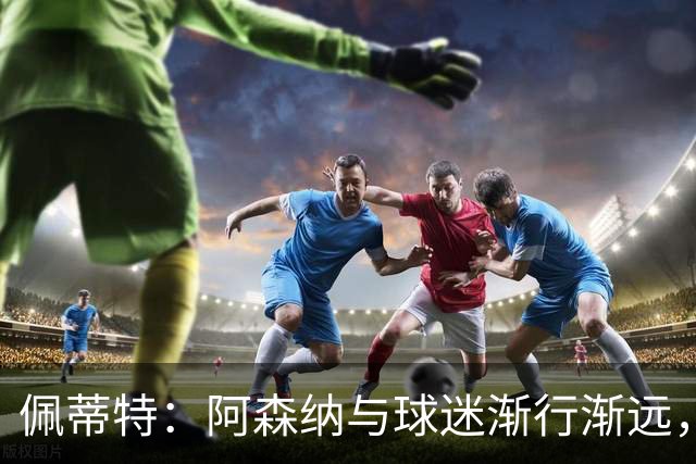 佩蒂特：阿森纳与球迷渐行渐远，他们觉得自己更像是顾客