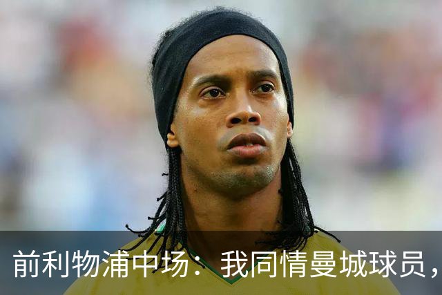 前利物浦中场：我同情曼城球员，该负责的是高层