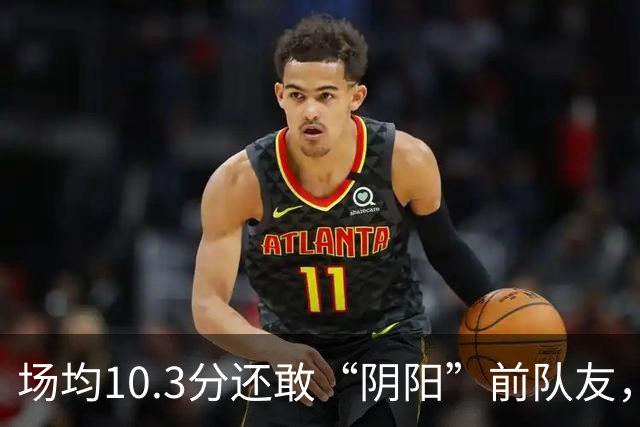场均10.3分还敢“阴阳”前队友，谁给你的底气？该认清自己了