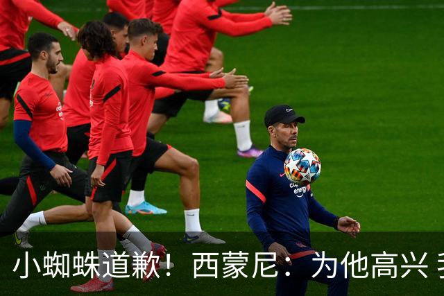 小蜘蛛道歉！西蒙尼：为他高兴 我们非常需要他来达成球迷的目标