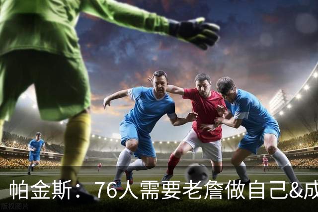 帕金斯：76人需要老詹做自己&成为场上最佳 他甚至可以大量打中锋
