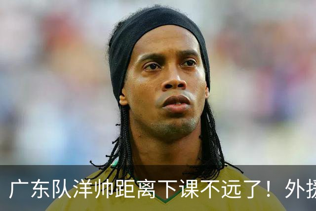 广东队洋帅距离下课不远了！外援选择糟糕，如此用人令球迷不能容忍
