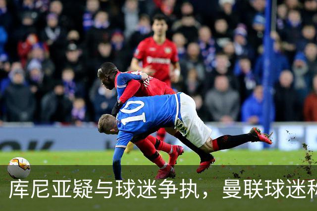 库尼亚疑与球迷争执，曼联球迷称其和球迷杠上了