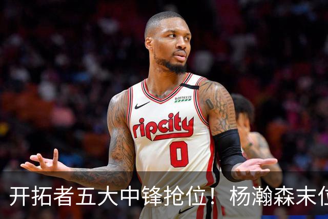 开拓者五大中锋抢位！杨瀚森末位逆袭攻防皆进步
