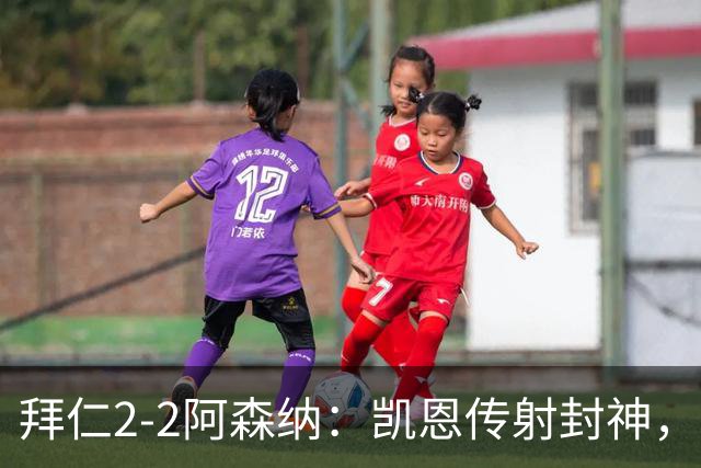拜仁2-2阿森纳：凯恩传射封神，赖斯82分钟绝平，萨卡伤退成隐患