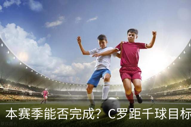 本赛季能否完成？C罗距千球目标只差20球，按目前效率还需40场
