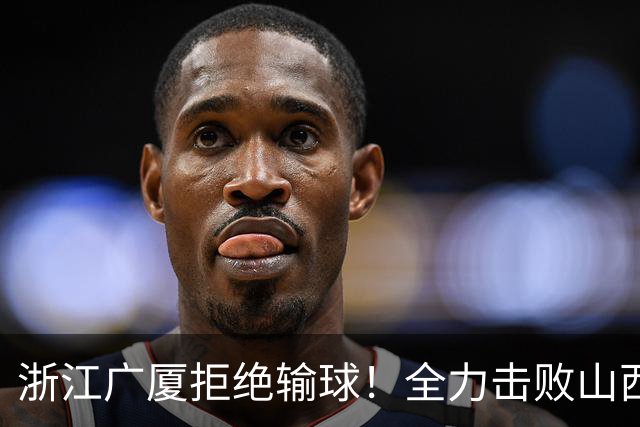 浙江广厦拒绝输球！全力击败山西男篮，朱俊龙缺席，央视直播