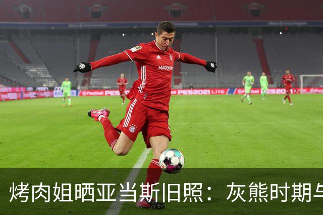 烤肉姐晒亚当斯旧照：灰熊时期与价值观宣传牌同框