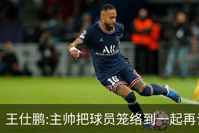 王仕鹏:主帅把球员笼络到一起再谈技战术 北京球员的积极性更好了