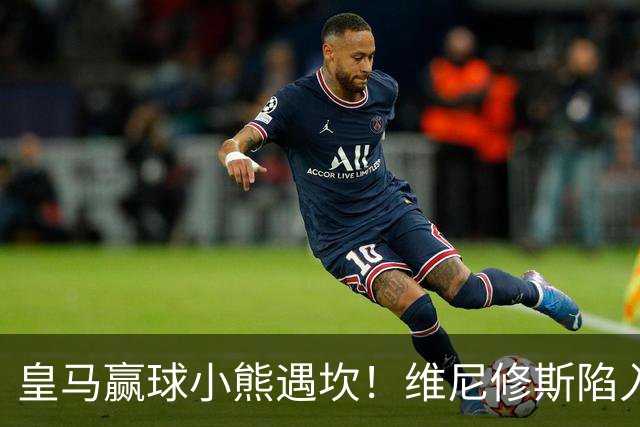 皇马赢球小熊遇坎！维尼修斯陷入进球荒，穆里尼奥力挺也难掩危机