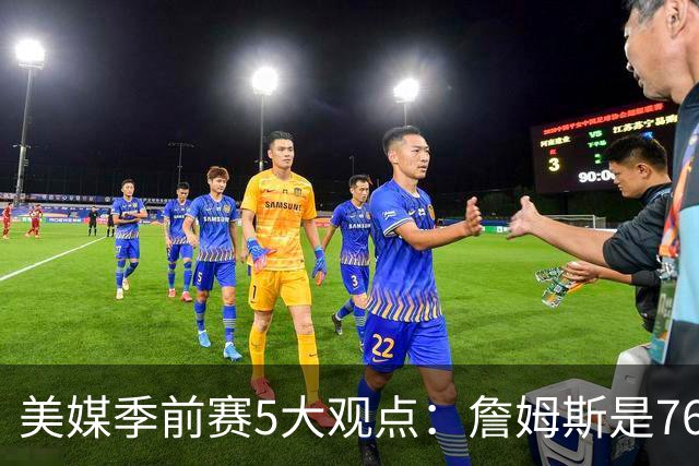 美媒季前赛5大观点：詹姆斯是76人最重要球员 范弗利特彻底改变火箭