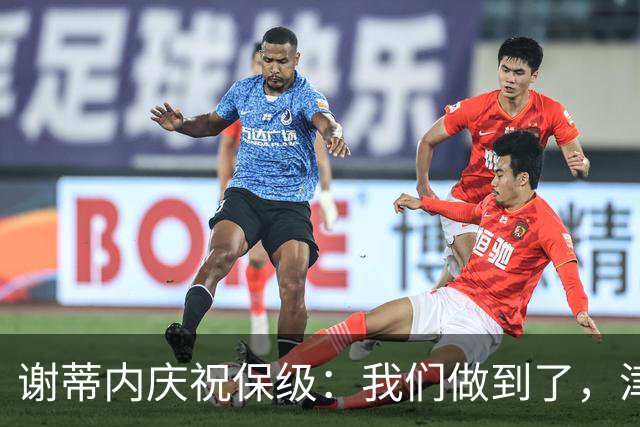 谢蒂内庆祝保级：我们做到了，津门虎绝对配得上留在中超