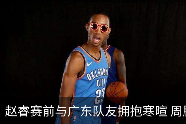 赵睿赛前与广东队友拥抱寒暄 周鹏明确表态即将退役