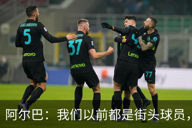 阿尔巴：我们以前都是街头球员，但如今球员却更像机器人