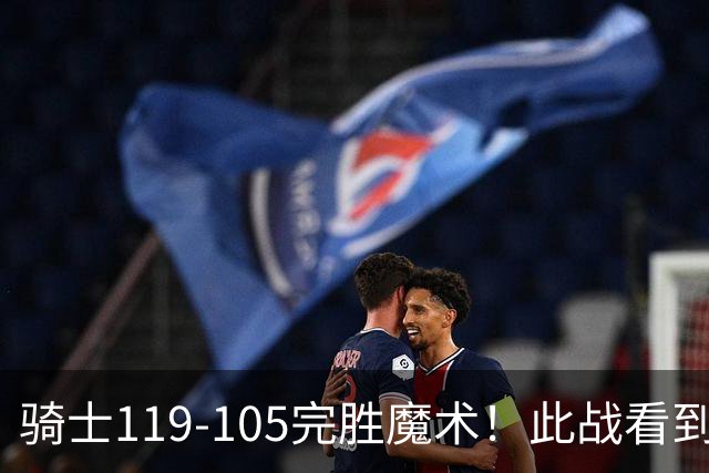 骑士119-105完胜魔术！此战看到5个事实：3年9700万的哈登很超值