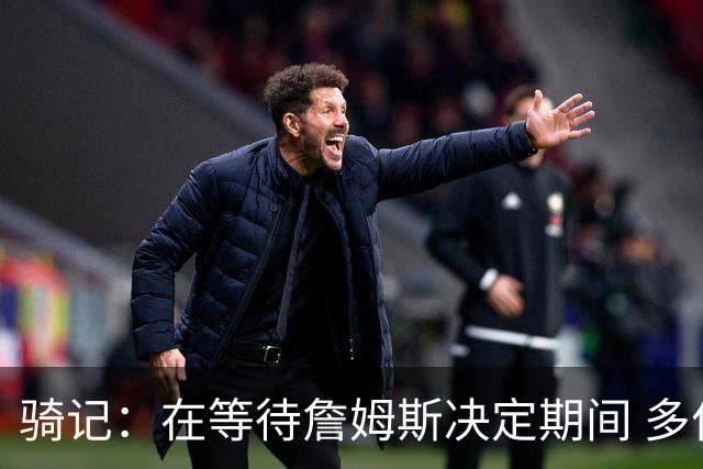 骑记：在等待詹姆斯决定期间 多位骑士内部成员一度相信他会回归