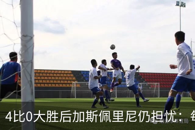 4比0大胜后加斯佩里尼仍担忧：每踢这种比赛就有人倒下