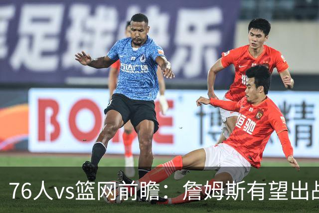 76人vs篮网前瞻：詹姆斯有望出战，76人星光熠熠成关注重点